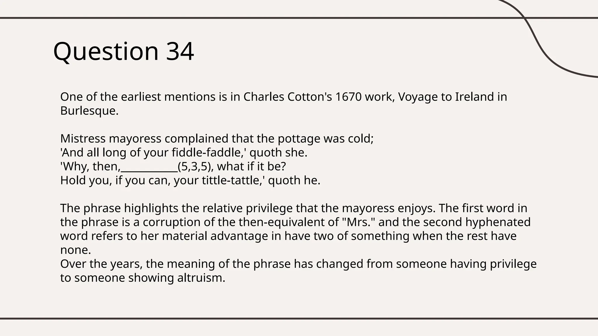 Question 34
One of the earliest mentions is in Charles Cotton's 1670 work, Voyage to Ireland in
Burlesque.
Mistress mayoress complained that the pottage was cold;
'And all long of your fiddle-faddle,' quoth she.
'Why, then,___________(5,3,5), what if it be?
Hold you, if you can, your tittle-tattle,' quoth he.
The phrase highlights the relative privilege that the mayoress enjoys. The first word in
the phrase is a corruption of the then-equivalent of "Mrs." and the second hyphenated
word refers to her material advantage in have two of something when the rest have
none.
Over the years, the meaning of the phrase has changed from someone having privilege
to someone showing altruism.
 
