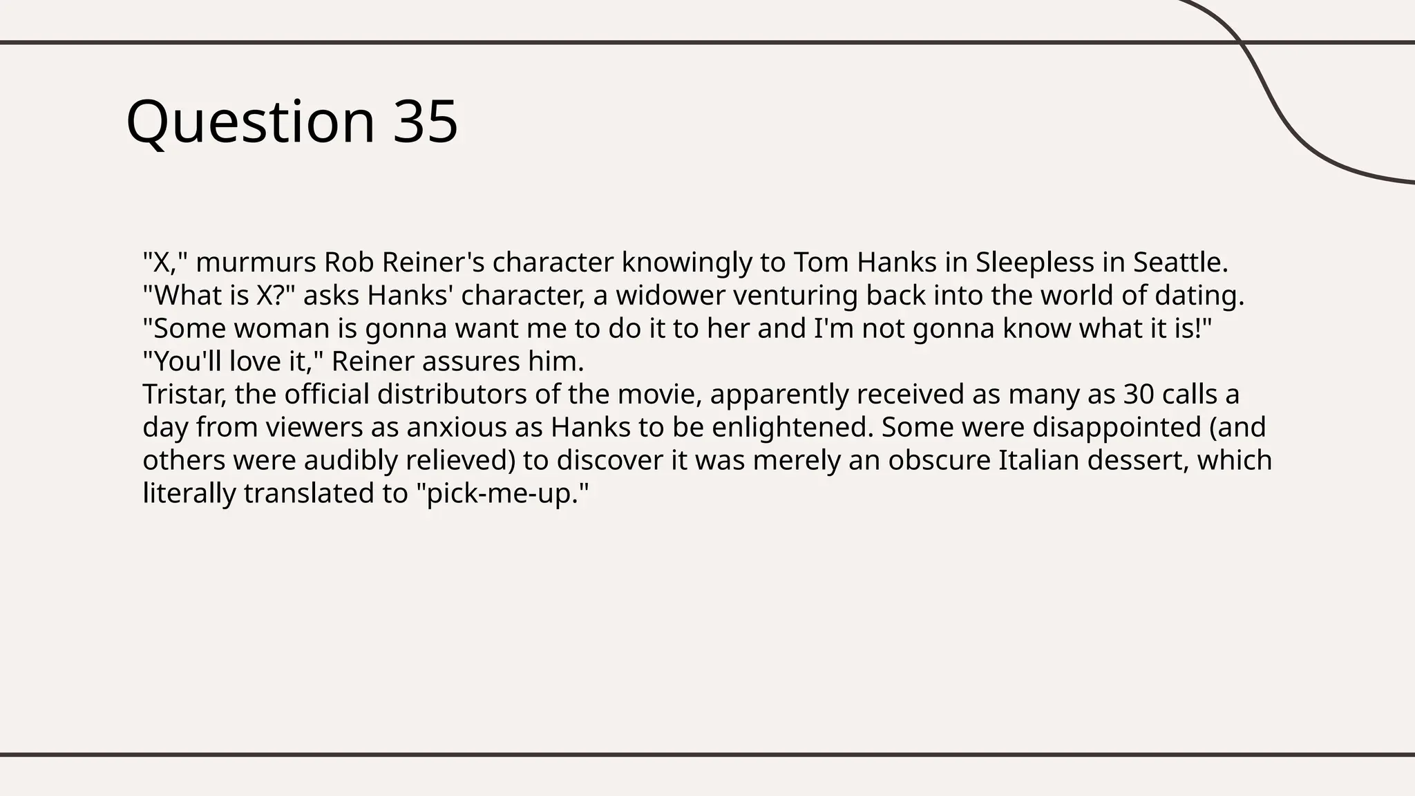 Question 35
"X," murmurs Rob Reiner's character knowingly to Tom Hanks in Sleepless in Seattle.
"What is X?" asks Hanks' character, a widower venturing back into the world of dating.
"Some woman is gonna want me to do it to her and I'm not gonna know what it is!"
"You'll love it," Reiner assures him.
Tristar, the official distributors of the movie, apparently received as many as 30 calls a
day from viewers as anxious as Hanks to be enlightened. Some were disappointed (and
others were audibly relieved) to discover it was merely an obscure Italian dessert, which
literally translated to "pick-me-up."
 