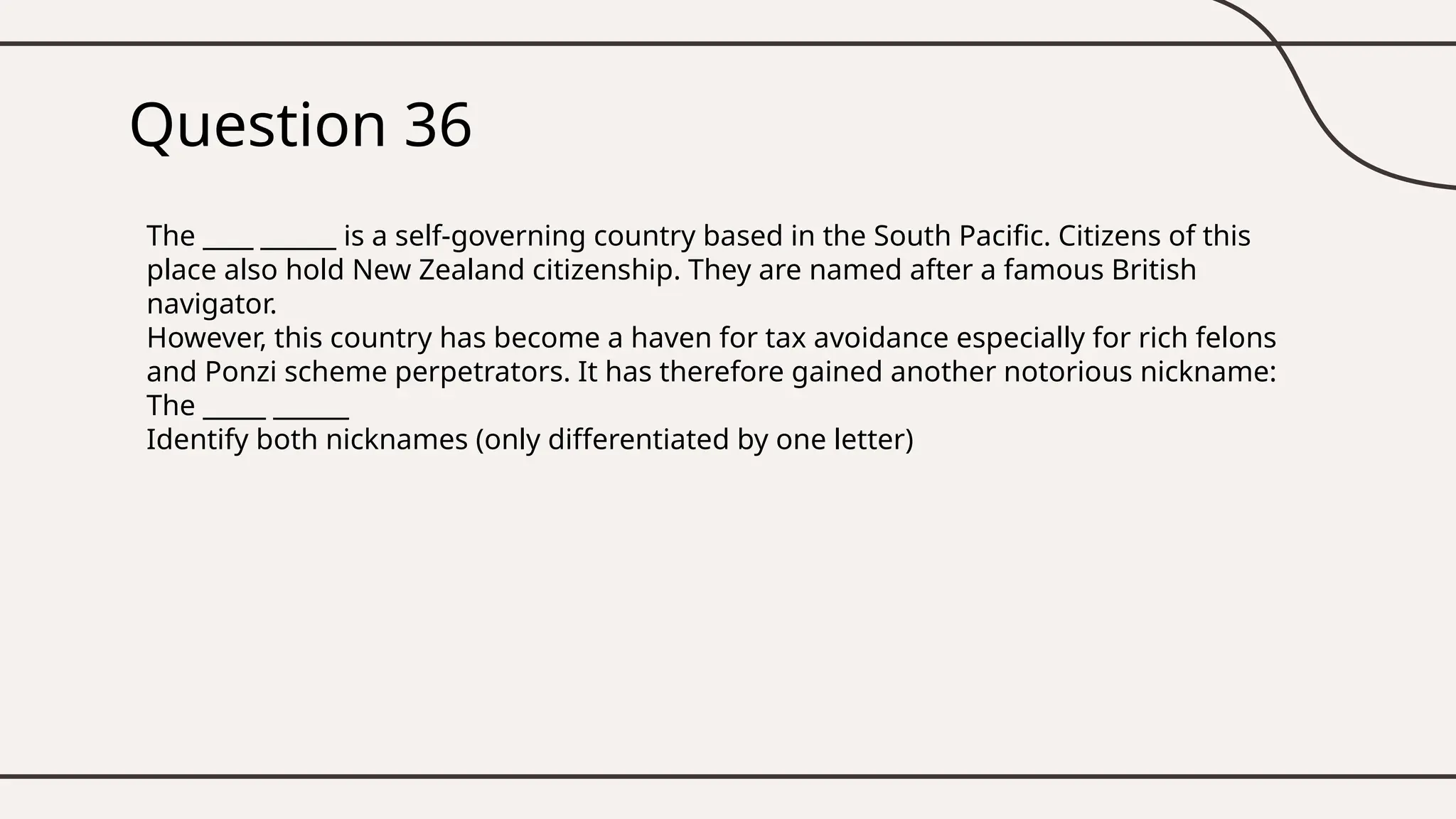 Question 36
The ____ ______ is a self-governing country based in the South Pacific. Citizens of this
place also hold New Zealand citizenship. They are named after a famous British
navigator.
However, this country has become a haven for tax avoidance especially for rich felons
and Ponzi scheme perpetrators. It has therefore gained another notorious nickname:
The _____ ______
Identify both nicknames (only differentiated by one letter)
 