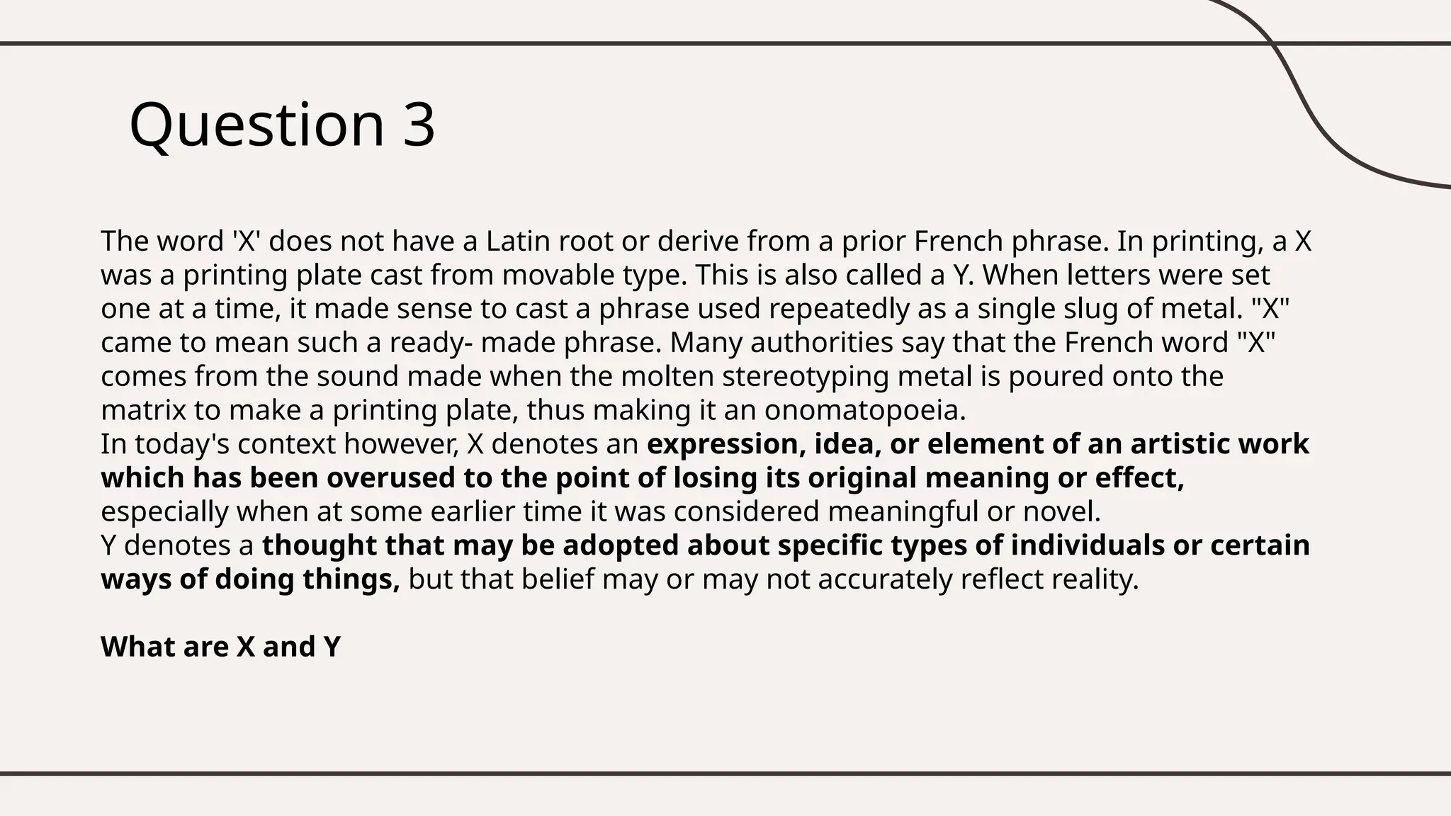 Question 3
The word 'X' does not have a Latin root or derive from a prior French phrase. In printing, a X
was a printing plate cast from movable type. This is also called a Y. When letters were set
one at a time, it made sense to cast a phrase used repeatedly as a single slug of metal. "X"
came to mean such a ready- made phrase. Many authorities say that the French word "X"
comes from the sound made when the molten stereotyping metal is poured onto the
matrix to make a printing plate, thus making it an onomatopoeia.
In today's context however, X denotes an expression, idea, or element of an artistic work
which has been overused to the point of losing its original meaning or effect,
especially when at some earlier time it was considered meaningful or novel.
Y denotes a thought that may be adopted about specific types of individuals or certain
ways of doing things, but that belief may or may not accurately reflect reality.
What are X and Y
 