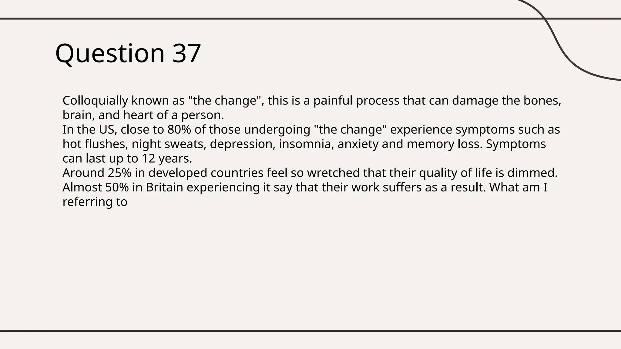 Question 37
Colloquially known as "the change", this is a painful process that can damage the bones,
brain, and heart of a person.
In the US, close to 80% of those undergoing "the change" experience symptoms such as
hot flushes, night sweats, depression, insomnia, anxiety and memory loss. Symptoms
can last up to 12 years.
Around 25% in developed countries feel so wretched that their quality of life is dimmed.
Almost 50% in Britain experiencing it say that their work suffers as a result. What am I
referring to
 