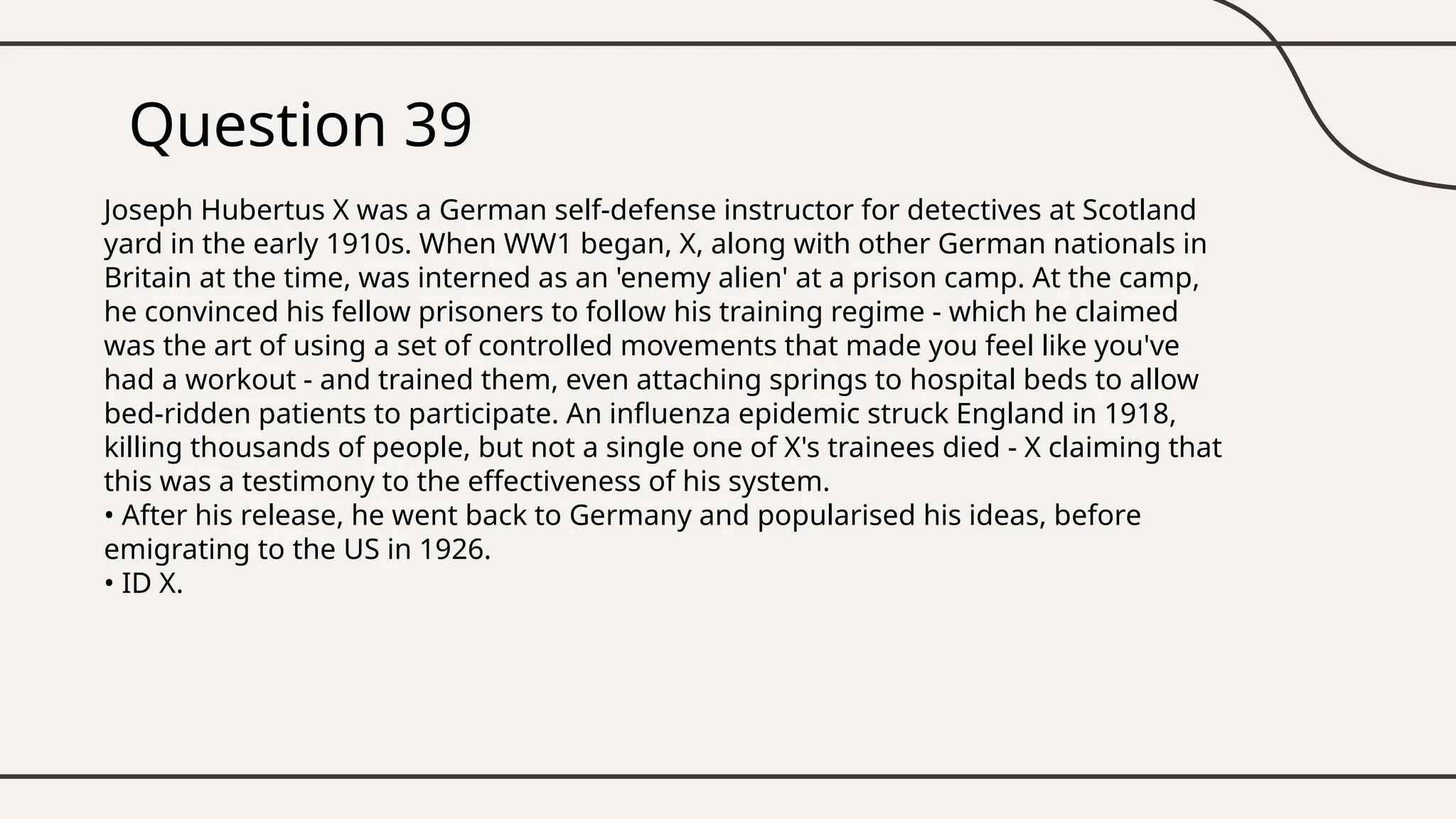 Question 39
Joseph Hubertus X was a German self-defense instructor for detectives at Scotland
yard in the early 1910s. When WW1 began, X, along with other German nationals in
Britain at the time, was interned as an 'enemy alien' at a prison camp. At the camp,
he convinced his fellow prisoners to follow his training regime - which he claimed
was the art of using a set of controlled movements that made you feel like you've
had a workout - and trained them, even attaching springs to hospital beds to allow
bed-ridden patients to participate. An influenza epidemic struck England in 1918,
killing thousands of people, but not a single one of X's trainees died - X claiming that
this was a testimony to the effectiveness of his system.
• After his release, he went back to Germany and popularised his ideas, before
emigrating to the US in 1926.
• ID X.
 