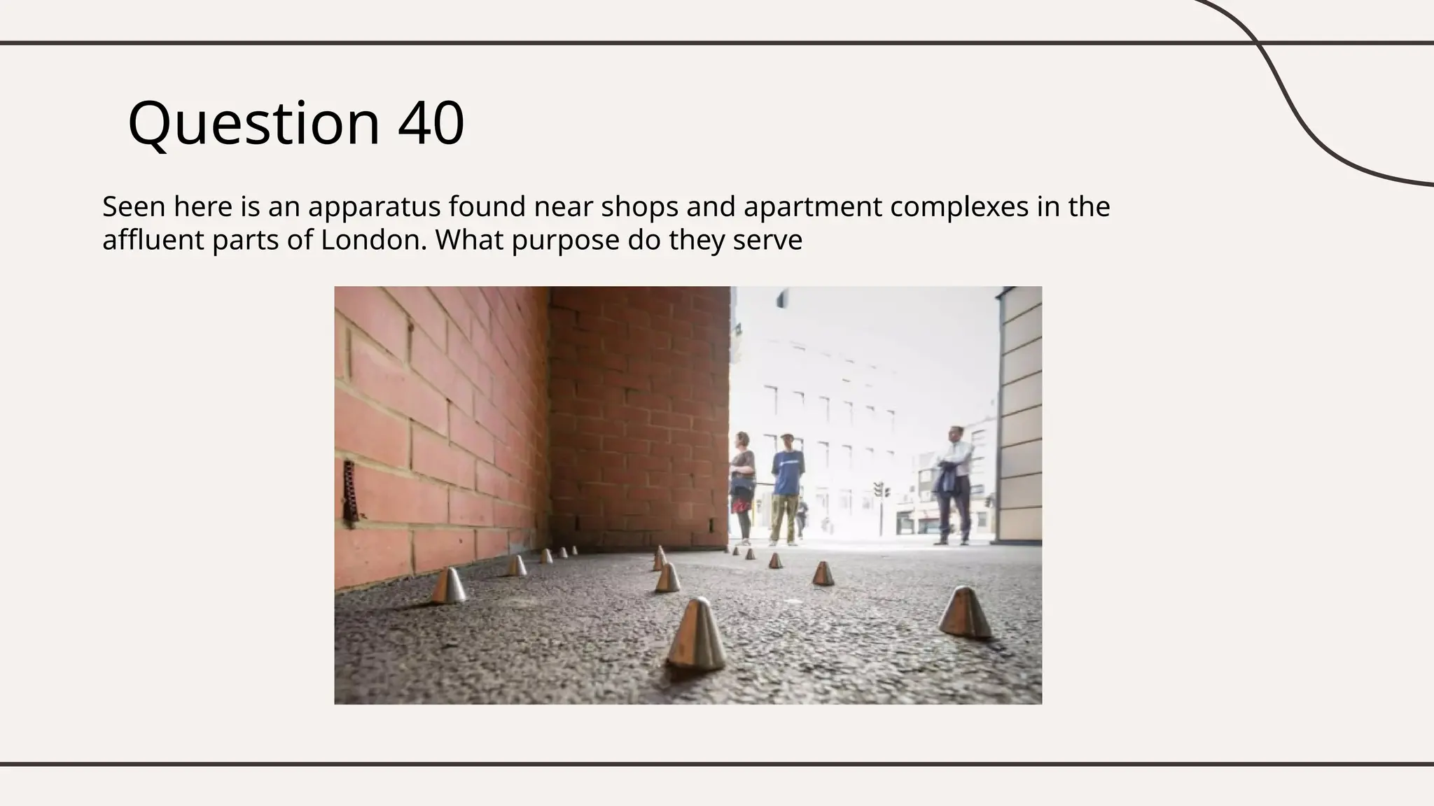 Question 40
Seen here is an apparatus found near shops and apartment complexes in the
affluent parts of London. What purpose do they serve
 