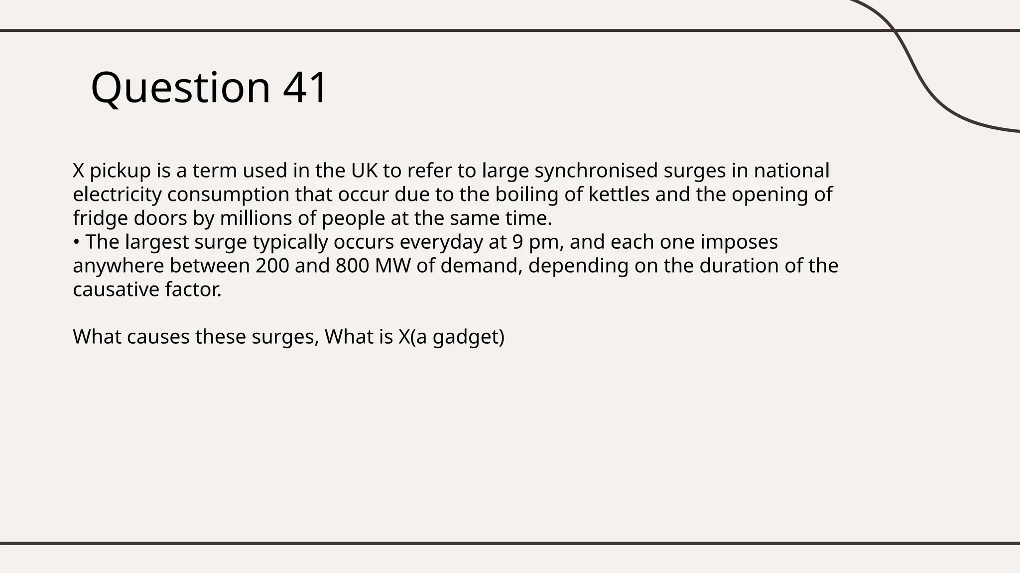 Question 41
X pickup is a term used in the UK to refer to large synchronised surges in national
electricity consumption that occur due to the boiling of kettles and the opening of
fridge doors by millions of people at the same time.
• The largest surge typically occurs everyday at 9 pm, and each one imposes
anywhere between 200 and 800 MW of demand, depending on the duration of the
causative factor.
What causes these surges, What is X(a gadget)
 