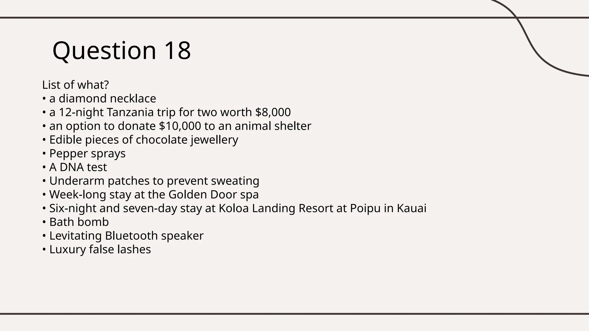 Question 18
List of what?
• a diamond necklace
• a 12-night Tanzania trip for two worth $8,000
• an option to donate $10,000 to an animal shelter
• Edible pieces of chocolate jewellery
• Pepper sprays
• A DNA test
• Underarm patches to prevent sweating
• Week-long stay at the Golden Door spa
• Six-night and seven-day stay at Koloa Landing Resort at Poipu in Kauai
• Bath bomb
• Levitating Bluetooth speaker
• Luxury false lashes
 
