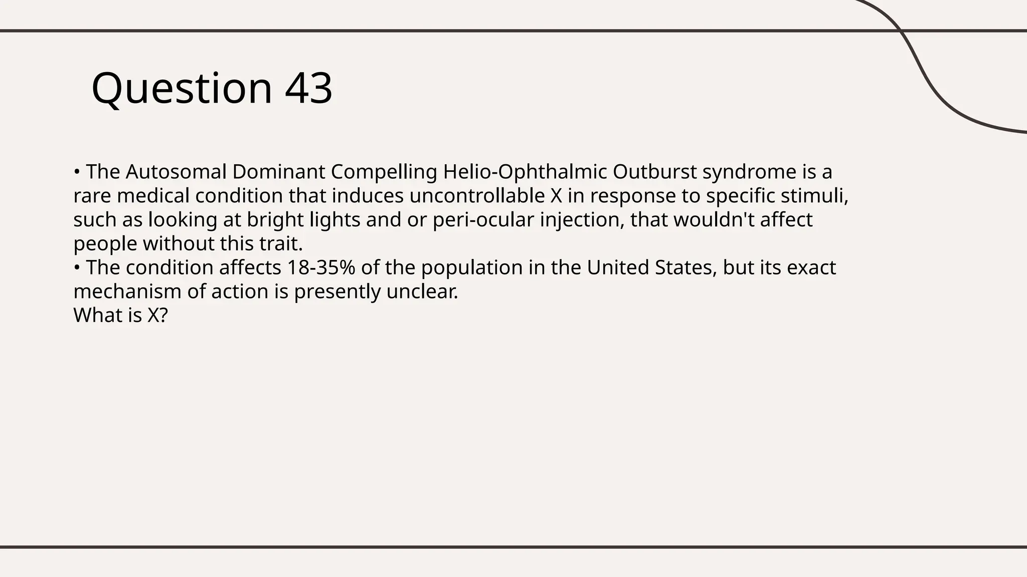 Question 43
• The Autosomal Dominant Compelling Helio-Ophthalmic Outburst syndrome is a
rare medical condition that induces uncontrollable X in response to specific stimuli,
such as looking at bright lights and or peri-ocular injection, that wouldn't affect
people without this trait.
• The condition affects 18-35% of the population in the United States, but its exact
mechanism of action is presently unclear.
What is X?
 
