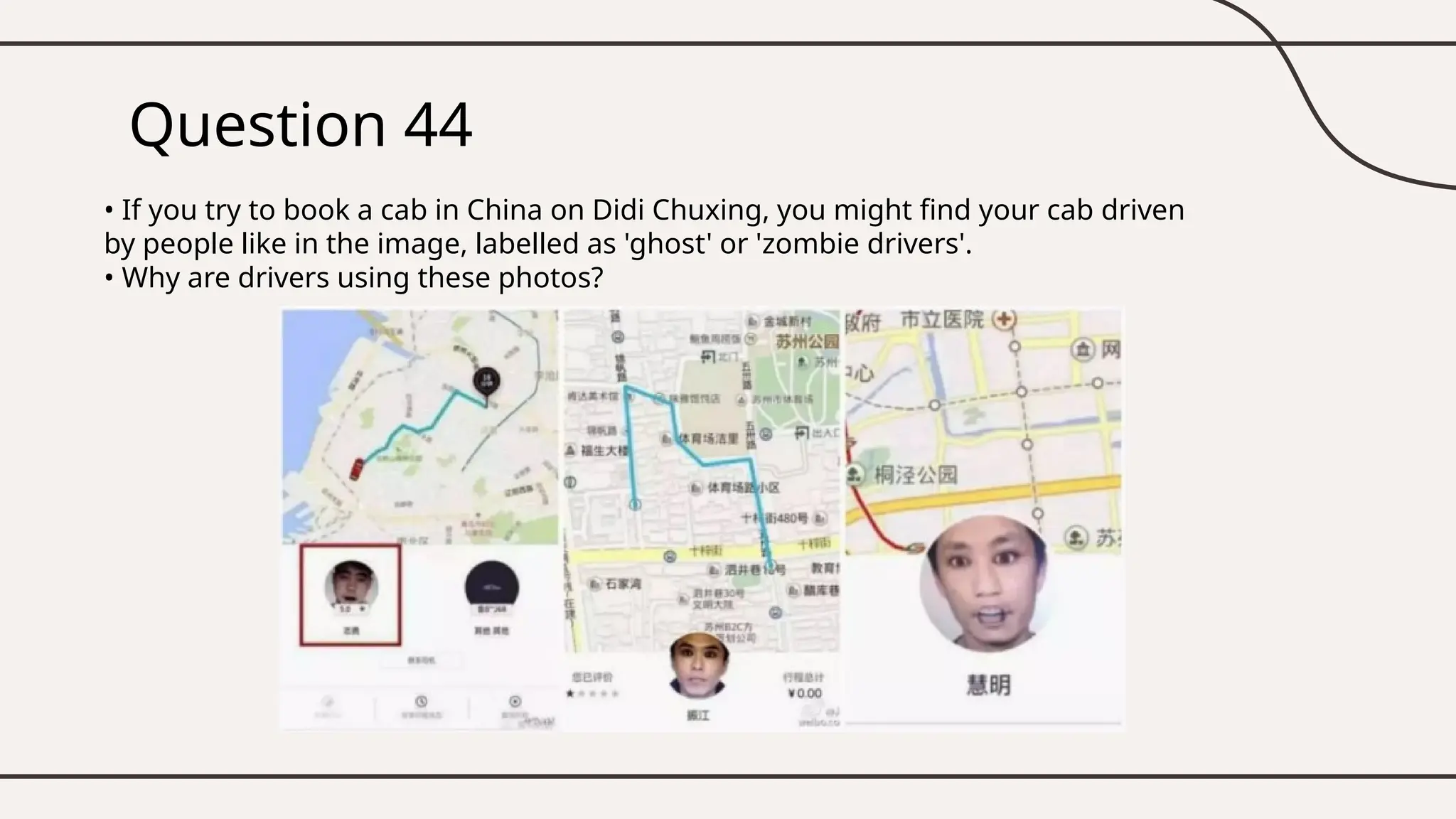 Question 44
• If you try to book a cab in China on Didi Chuxing, you might find your cab driven
by people like in the image, labelled as 'ghost' or 'zombie drivers'.
• Why are drivers using these photos?
 