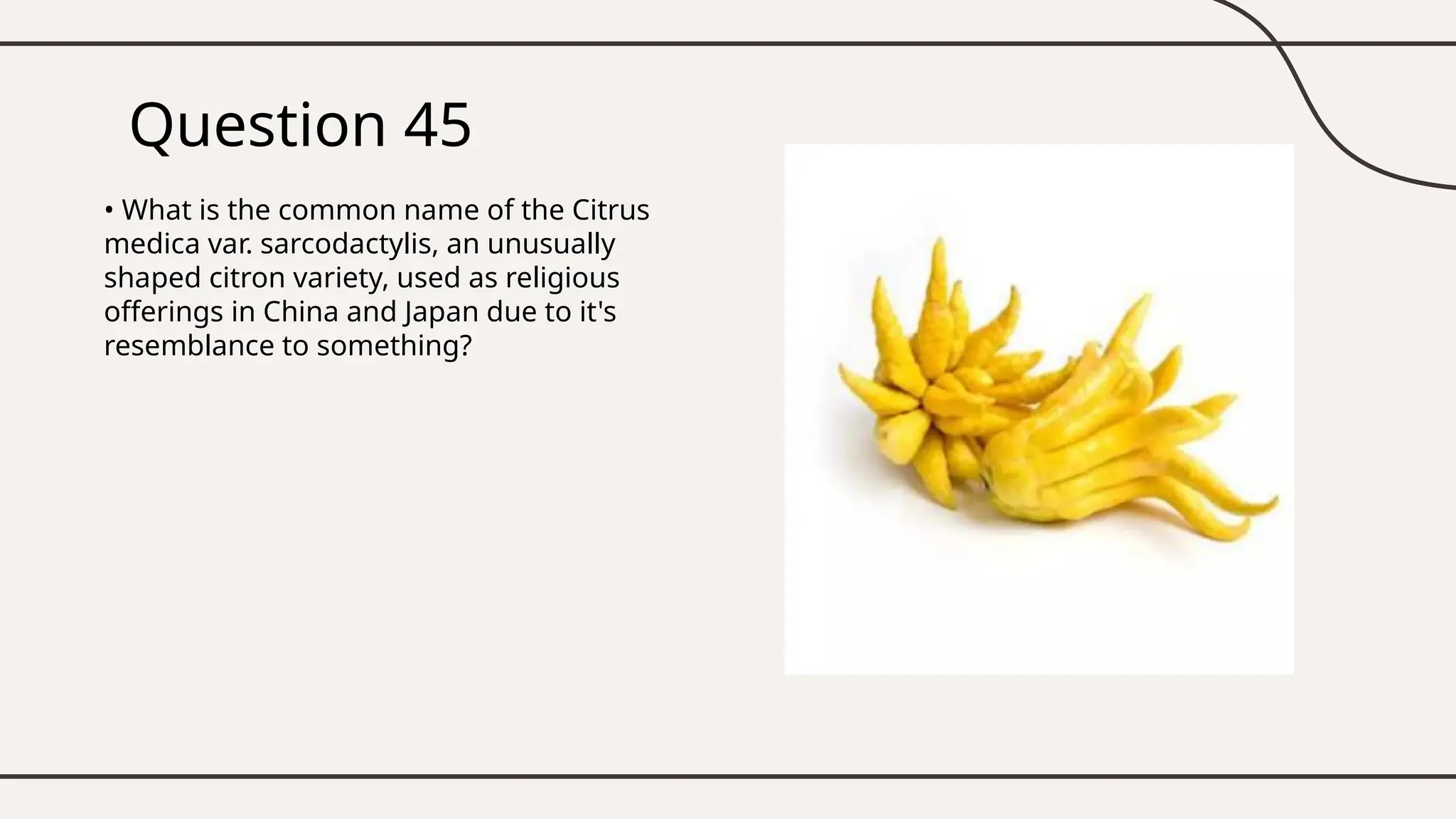 Question 45
• What is the common name of the Citrus
medica var. sarcodactylis, an unusually
shaped citron variety, used as religious
offerings in China and Japan due to it's
resemblance to something?
 