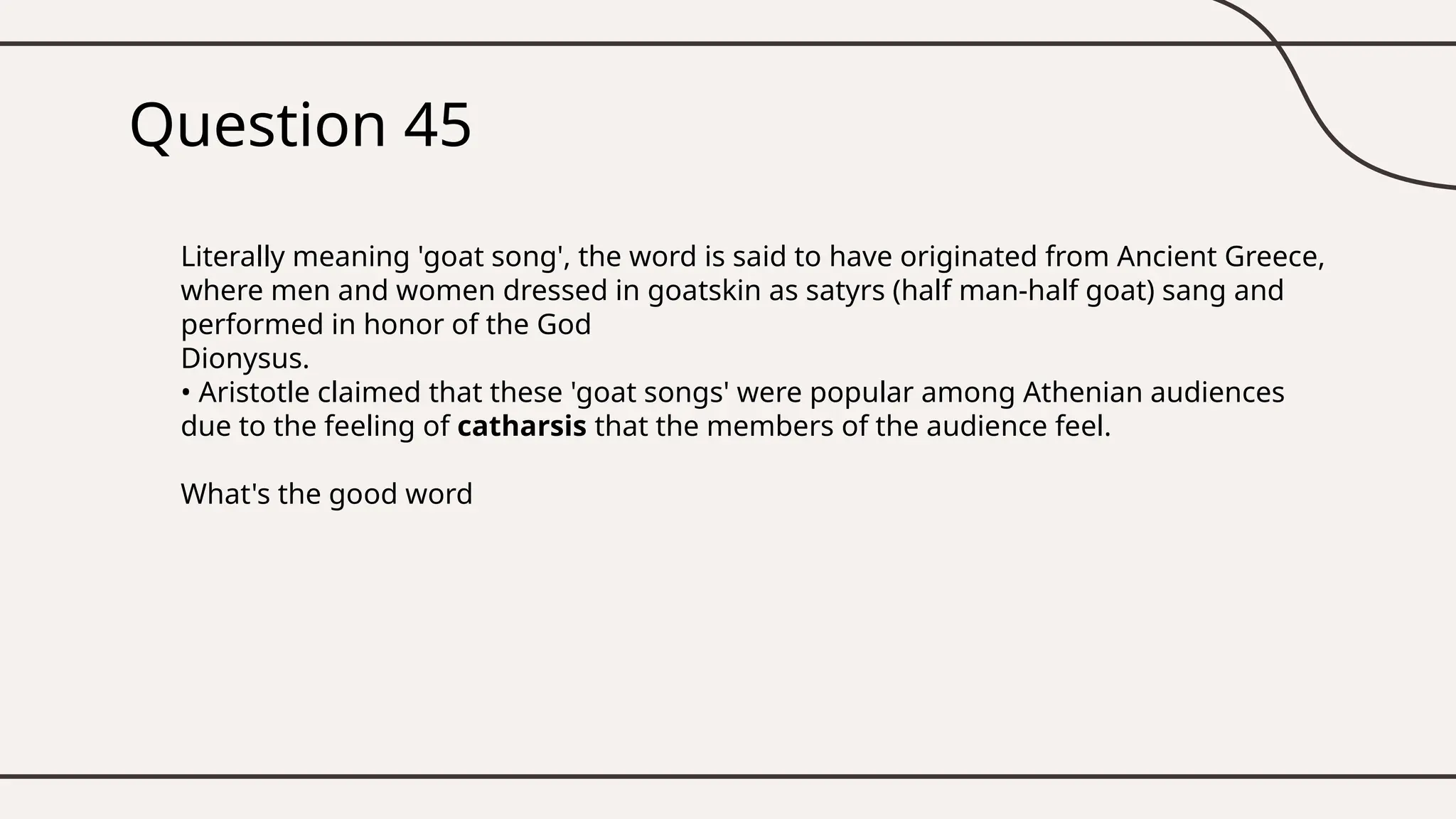 Question 45
Literally meaning 'goat song', the word is said to have originated from Ancient Greece,
where men and women dressed in goatskin as satyrs (half man-half goat) sang and
performed in honor of the God
Dionysus.
• Aristotle claimed that these 'goat songs' were popular among Athenian audiences
due to the feeling of catharsis that the members of the audience feel.
What's the good word
 