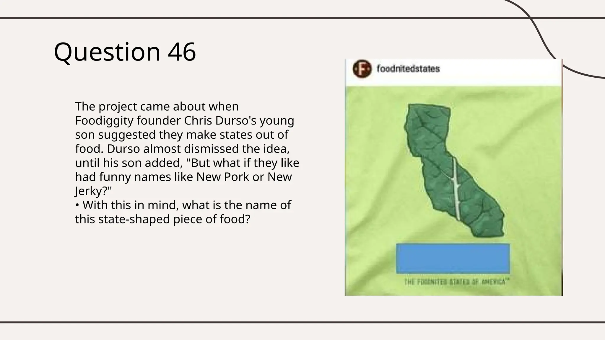 Question 46
The project came about when
Foodiggity founder Chris Durso's young
son suggested they make states out of
food. Durso almost dismissed the idea,
until his son added, "But what if they like
had funny names like New Pork or New
Jerky?"
• With this in mind, what is the name of
this state-shaped piece of food?
 
