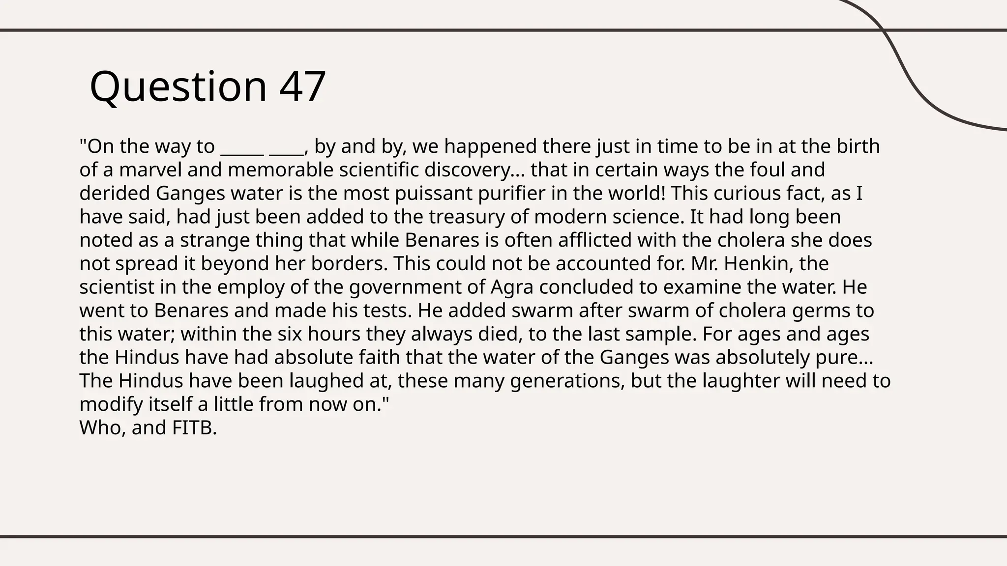 Question 47
"On the way to _____ ____, by and by, we happened there just in time to be in at the birth
of a marvel and memorable scientific discovery... that in certain ways the foul and
derided Ganges water is the most puissant purifier in the world! This curious fact, as I
have said, had just been added to the treasury of modern science. It had long been
noted as a strange thing that while Benares is often afflicted with the cholera she does
not spread it beyond her borders. This could not be accounted for. Mr. Henkin, the
scientist in the employ of the government of Agra concluded to examine the water. He
went to Benares and made his tests. He added swarm after swarm of cholera germs to
this water; within the six hours they always died, to the last sample. For ages and ages
the Hindus have had absolute faith that the water of the Ganges was absolutely pure...
The Hindus have been laughed at, these many generations, but the laughter will need to
modify itself a little from now on."
Who, and FITB.
 