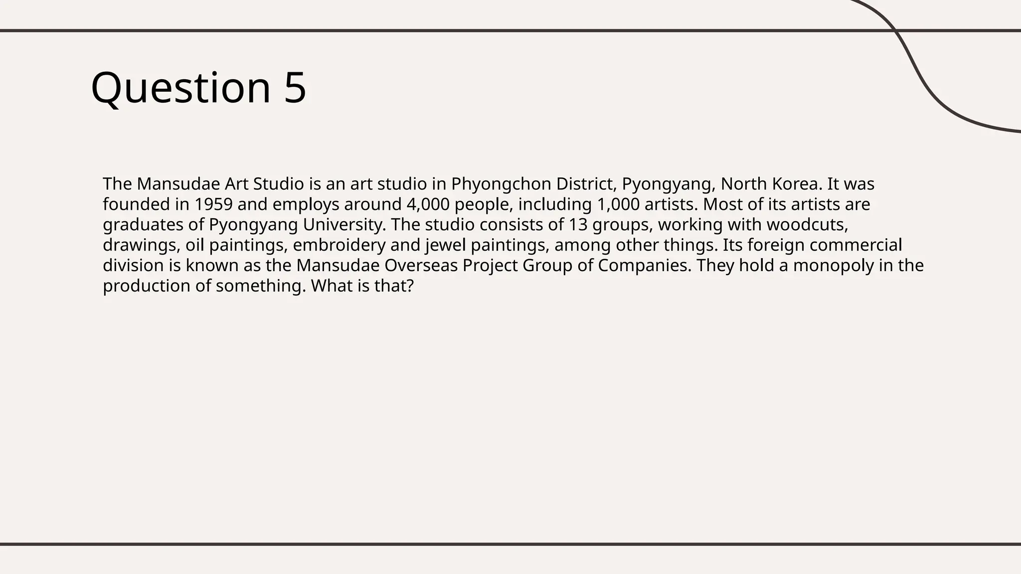 Question 5
The Mansudae Art Studio is an art studio in Phyongchon District, Pyongyang, North Korea. It was
founded in 1959 and employs around 4,000 people, including 1,000 artists. Most of its artists are
graduates of Pyongyang University. The studio consists of 13 groups, working with woodcuts,
drawings, oil paintings, embroidery and jewel paintings, among other things. Its foreign commercial
division is known as the Mansudae Overseas Project Group of Companies. They hold a monopoly in the
production of something. What is that?
 