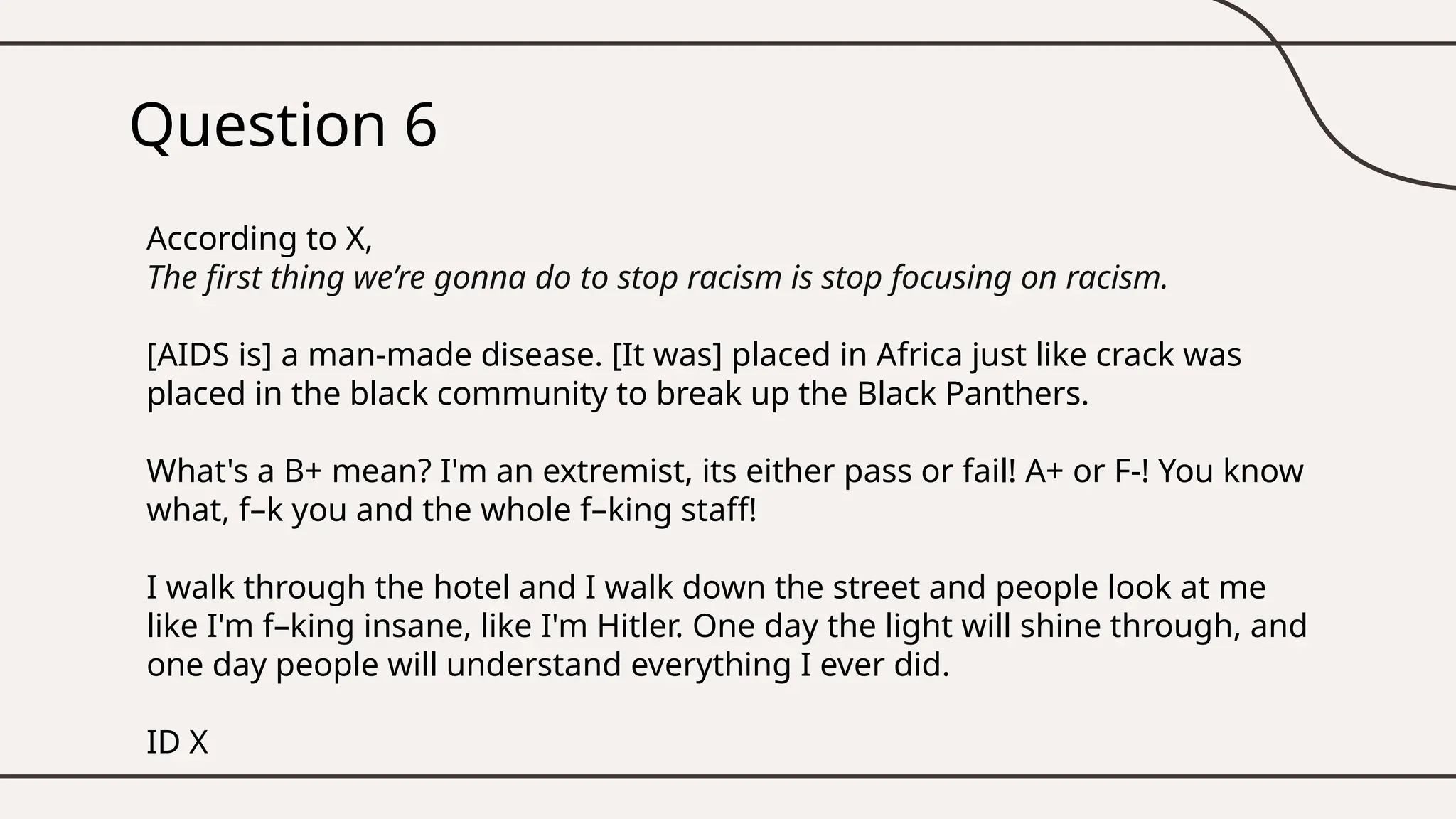 Question 6
According to X,
The first thing we’re gonna do to stop racism is stop focusing on racism.
[AIDS is] a man-made disease. [It was] placed in Africa just like crack was
placed in the black community to break up the Black Panthers.
What's a B+ mean? I'm an extremist, its either pass or fail! A+ or F-! You know
what, f–k you and the whole f–king staff!
I walk through the hotel and I walk down the street and people look at me
like I'm f–king insane, like I'm Hitler. One day the light will shine through, and
one day people will understand everything I ever did.
ID X
 