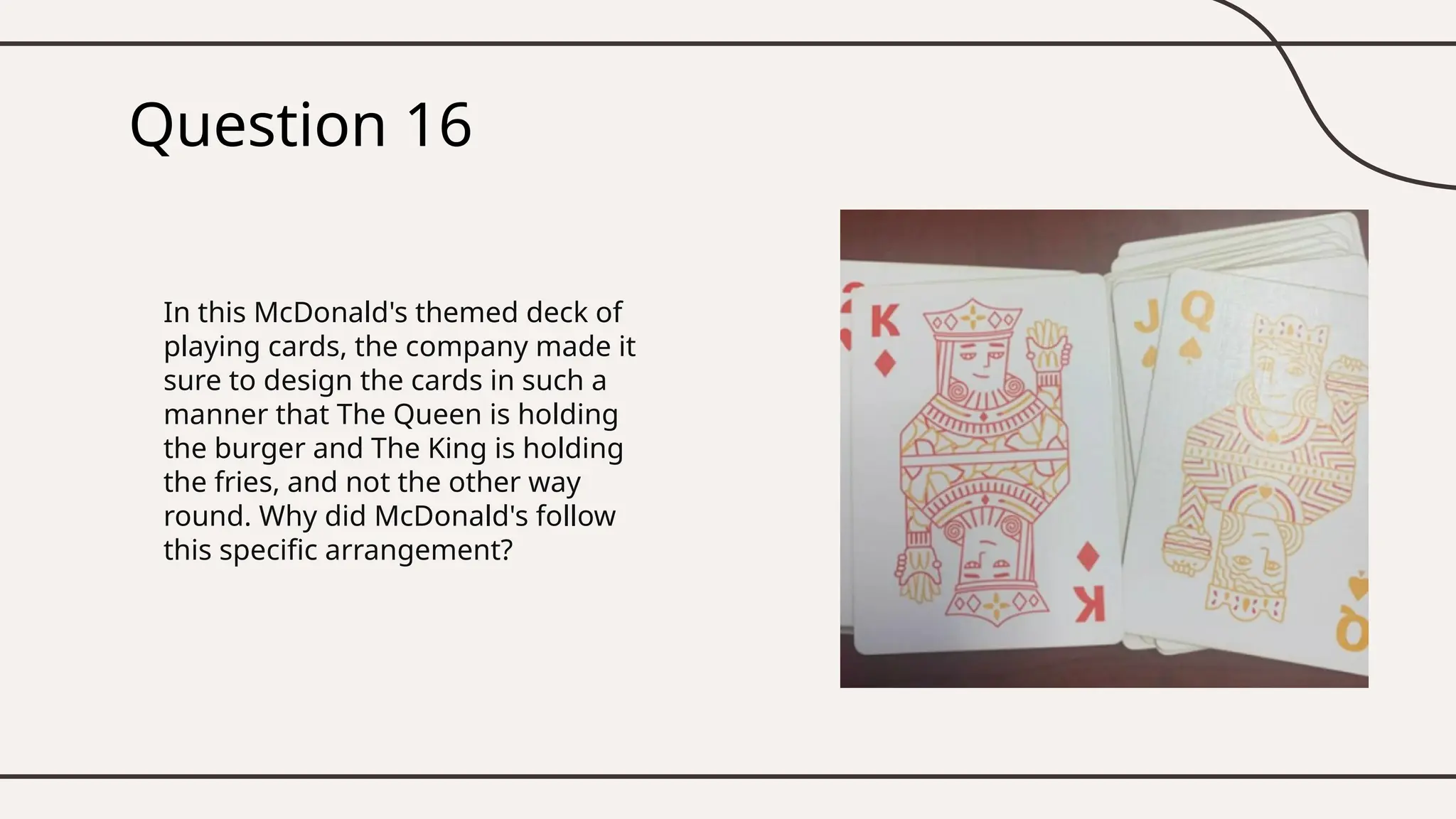 Question 16
In this McDonald's themed deck of
playing cards, the company made it
sure to design the cards in such a
manner that The Queen is holding
the burger and The King is holding
the fries, and not the other way
round. Why did McDonald's follow
this specific arrangement?
 