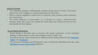 Word-of-mouth
• The marketing strategy of Mamaearth includes strong word of mouth. The brand
pitches the mom bloggers to spread awareness for the brand.
• When a brand suggestion comes from a customer, then it seems more authentic
and trustworthy.
• The brand believes in mum-power, so it focused on using a word-of-mouth
strategy where the mums can spread the word about the brand and how it’s the
best quality for their babies.
Social Media Marketing
• Social Media is the best way to connect with target customers. In the marketing
strategy of Mamaearth, social media platforms play a major role.
• The brand has an active presence on different social media platforms like Facebook,
Twitter, and Instagram.
• The prominent strategy that Mamaearth uses is Influencer Marketing and also uses
hashtags on such social media platforms.
 