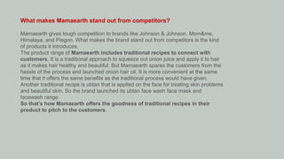 What makes Mamaearth stand out from competitors?
Mamaearth gives tough competition to brands like Johnson & Johnson, Mom&me,
Himalaya, and Piegon. What makes the brand stand out from competitors is the kind
of products it introduces.
The product range of Mamaearth includes traditional recipes to connect with
customers. It is a traditional approach to squeeze out onion juice and apply it to hair
as it makes hair healthy and beautiful. But Mamaearth spares the customers from the
hassle of the process and launched onion hair oil. It is more convenient at the same
time that it offers the same benefits as the traditional process would have given.
Another traditional recipe is ubtan that is applied on the face for treating skin problems
and beautiful skin. So the brand launched its ubtan face wash face mask and
facewash range.
So that’s how Mamaearth offers the goodness of traditional recipes in their
product to pitch to the customers.
 