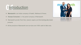 01
Introduction
 Mamaearth is an Indian company of Health, Wellness & Fitness.
 Honasa Consumer, is the parent company of Mamaearth.
 Mamaearth provide Toxin free ,natural, organic and Dermatologically tested
products.
 All the products of Mamaearth are non-toxic and 100% safe for little ones.
3
 