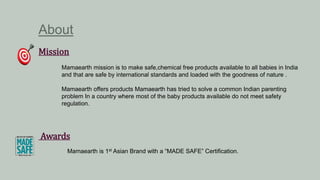 About
Mission
Mamaearth mission is to make safe,chemical free products available to all babies in India
and that are safe by international standards and loaded with the goodness of nature .
Mamaearth offers products Mamaearth has tried to solve a common Indian parenting
problem In a country where most of the baby products available do not meet safety
regulation.
Awards
Mamaearth is 1st Asian Brand with a “MADE SAFE” Certification.
 