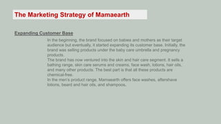 The Marketing Strategy of Mamaearth
Expanding Customer Base
In the beginning, the brand focused on babies and mothers as their target
audience but eventually, it started expanding its customer base. Initially, the
brand was selling products under the baby care umbrella and pregnancy
products.
The brand has now ventured into the skin and hair care segment. It sells a
bathing range, skin care serums and creams, face wash, lotions, hair oils,
and many other products. The best part is that all these products are
chemical-free.
In the men’s product range, Mamaearth offers face washes, aftershave
lotions, beard and hair oils, and shampoos.
 
