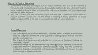 Focus on Digital Platforms
• Mamaearth’s marketing campaigns run on digital platforms. The use of the internet is
increasing and most customers leverage these digital platforms for any information.So the
brand marketing strategy takes up these digital platforms to increase their brand awareness
and reach a wider audience.
• Also, the brand is available on various digital platforms like Mamaearth’s official website,
Flipkart, Amazon, Nykaa, etc. So, the brand is creating a strong presence on digital
platforms. Approx 90% of the sale of Mamaearth comes from online platforms.
Brand Message
• The brand’s purpose is and the message “Goodness Inside.” It means that the brand
does not compromise the health of the customers. It sells products that are toxin and
harmful chemicals-free.
• The brand offers its products at a slightly high price but, at this price, it offers the
best quality product.
• Mamaearth brings out the best of nature by offering products made up of all-natural
ingredients. Moreover, the products of Mamaearth are cruelty-free. The brand even
displays all its product ingredients on the package. So that’s how the brand lives up
to its purpose of ‘Goodness Inside’.
 