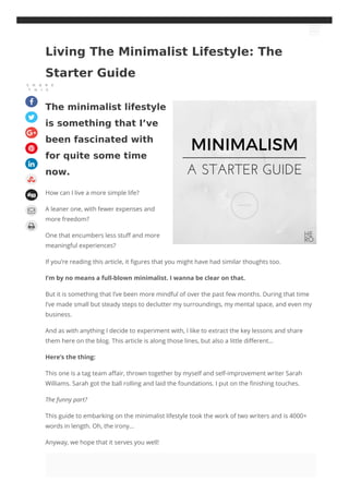 The minimalist lifestyle
is something that I’ve
been fascinated with
for quite some time
now.
How can I live a more simple life?
A leaner one, with fewer expenses and
more freedom?
One that encumbers less stuff and more
meaningful experiences?
If you’re reading this article, it figures that you might have had similar thoughts too.
I’m by no means a full-blown minimalist. I wanna be clear on that.
But it is something that I’ve been more mindful of over the past few months. During that time
I’ve made small but steady steps to declutter my surroundings, my mental space, and even my
business.
And as with anything I decide to experiment with, I like to extract the key lessons and share
them here on the blog. This article is along those lines, but also a little different…
Here’s the thing:
This one is a tag team affair, thrown together by myself and self-improvement writer Sarah
Williams. Sarah got the ball rolling and laid the foundations. I put on the finishing touches.
The funny part?
This guide to embarking on the minimalist lifestyle took the work of two writers and is 4000+
words in length. Oh, the irony…
Anyway, we hope that it serves you well!
Living The Minimalist Lifestyle: The
Starter Guide
S H A R E
T H I S










 