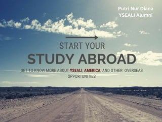 STUDY ABROAD
START YOUR
GET TO KNOW MORE ABOUT YSEALI, AMERICA, AND OTHER OVERSEAS
OPPORTUNITIES
Putri Nur Diana
YSEALI Alumni
 