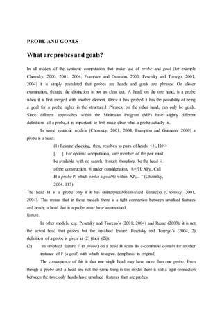 PROBE AND GOALS
What are probes and goals?
In all models of the syntactic computation that make use of probe and goal (for example
Chomsky, 2000, 2001, 2004; Frampton and Gutmann, 2000; Pesetsky and Torrego, 2001,
2004) it is simply postulated that probes are heads and goals are phrases. On closer
examination, though, the distinction is not as clear cut. A head, on the one hand, is a probe
when it is first merged with another element. Once it has probed it has the possibility of being
a goal for a probe higher in the structure.1 Phrases, on the other hand, can only be goals.
Since different approaches within the Minimalist Program (MP) have slightly different
definitions of a probe, it is important to first make clear what a probe actually is.
In some syntactic models (Chomsky, 2001, 2004; Frampton and Gutmann, 2000) a
probe is a head:
(1) Feature checking, then, resolves to pairs of heads <H, H0 >
[. . . ]. For optimal computation, one member of the pair must
be available with no search. It must, therefore, be the head H
of the construction ® under consideration, ®=fH, XPg. Call
H a probe P, which seeks a goal G within XP;... ” (Chomsky,
2004, 113)
The head H is a probe only if it has uninterpretable/unvalued feature(s) (Chomsky, 2001,
2004). This means that in these models there is a tight connection between unvalued features
and heads; a head that is a probe must have an unvalued
feature.
In other models, e.g. Pesetsky and Torrego’s (2001; 2004) and Rezac (2003), it is not
the actual head that probes but the unvalued feature. Pesetsky and Torrego’s (2004, 2)
definition of a probe is given in (2) (their (2i)):
(2) an unvalued feature F (a probe) on a head H scans its c-command domain for another
instance of F (a goal) with which to agree. (emphasis in original)
The consequence of this is that one single head may have more than one probe. Even
though a probe and a head are not the same thing in this model there is still a tight connection
between the two; only heads have unvalued features that are probes.
 