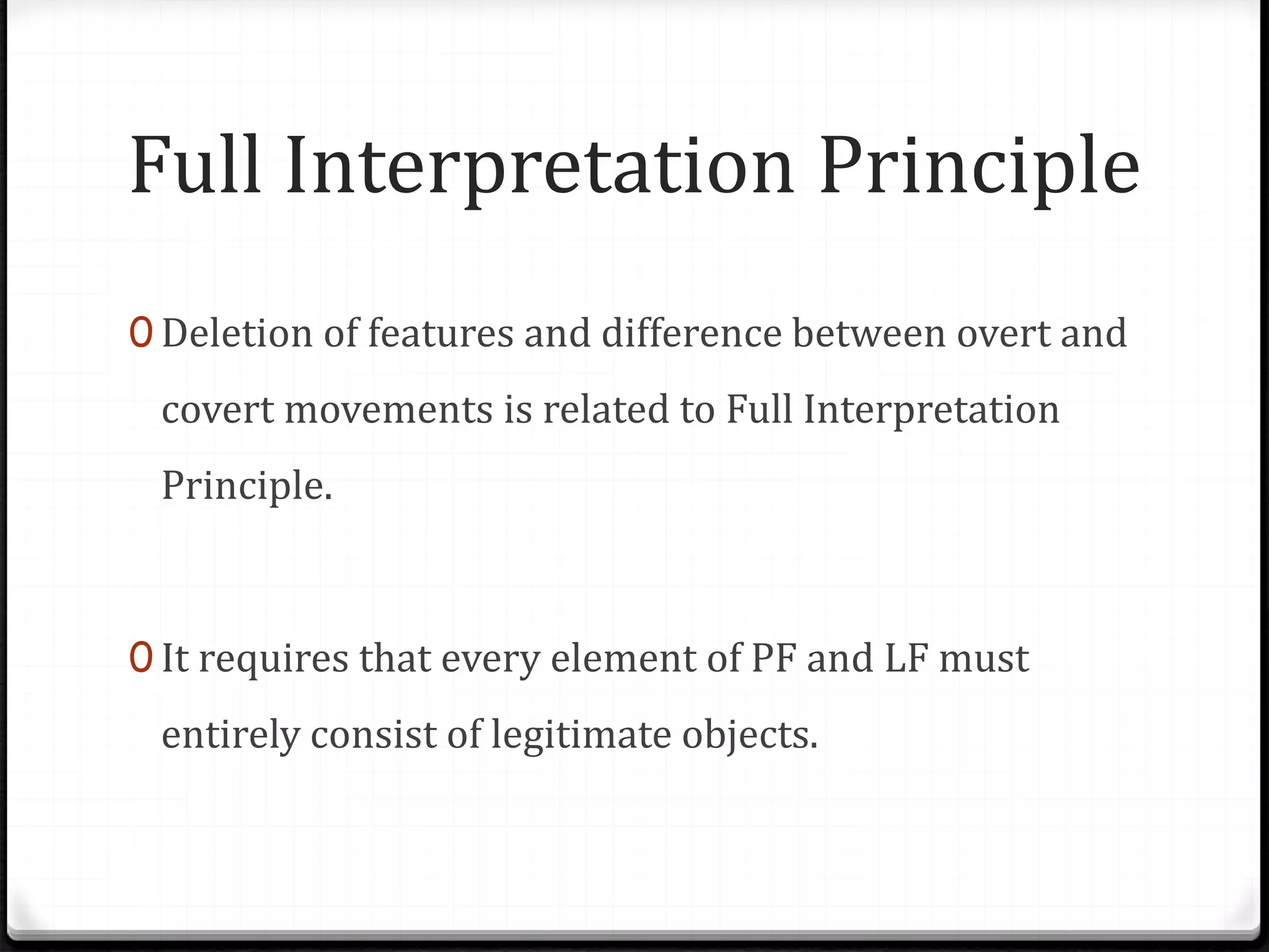 Full Interpretation Principle
0 Deletion of features and difference between overt and
covert movements is related to Full Interpretation
Principle.
0 It requires that every element of PF and LF must
entirely consist of legitimate objects.
 