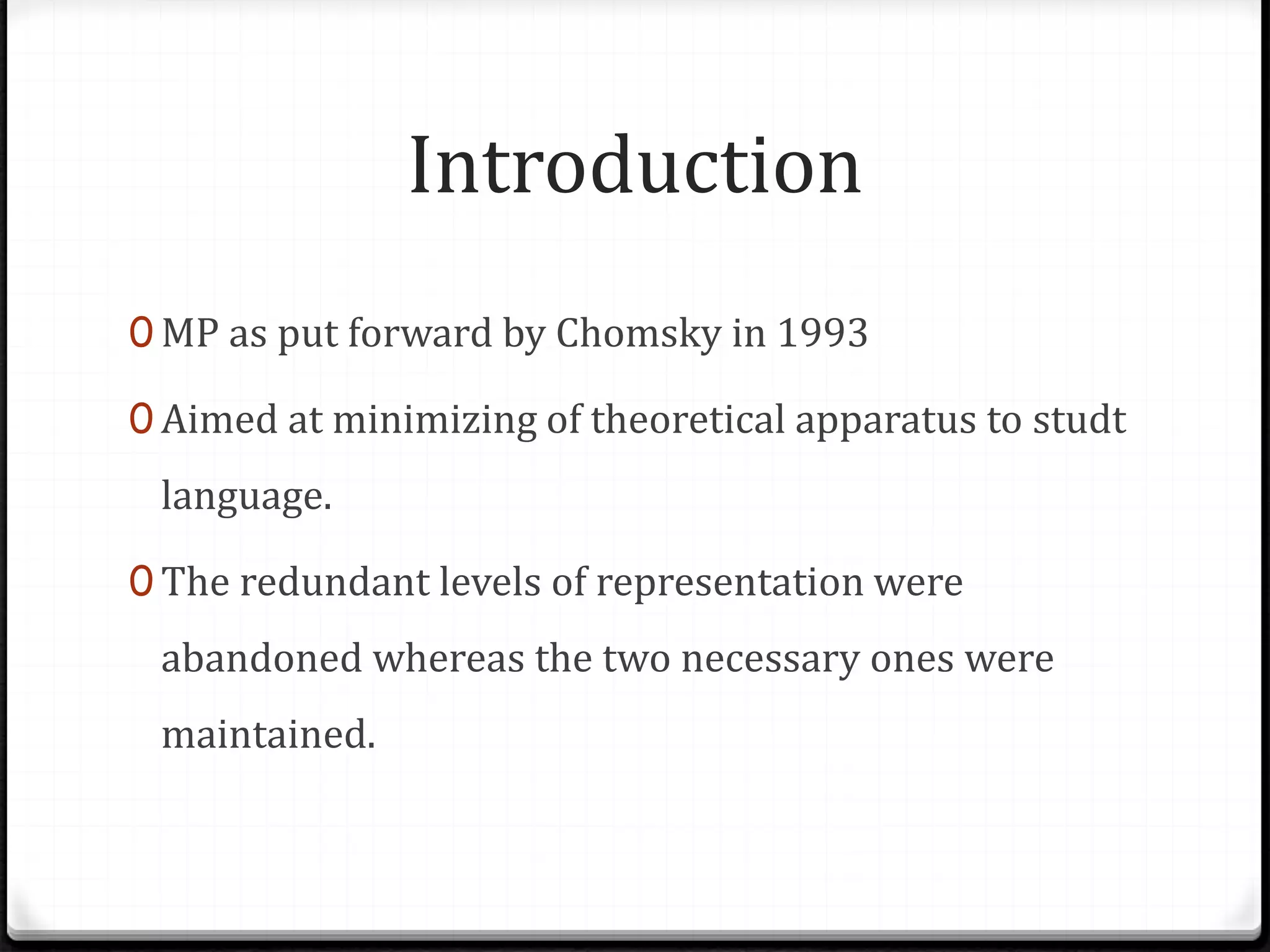 Introduction
0 MP as put forward by Chomsky in 1993
0 Aimed at minimizing of theoretical apparatus to studt
language.
0 The redundant levels of representation were
abandoned whereas the two necessary ones were
maintained.
 