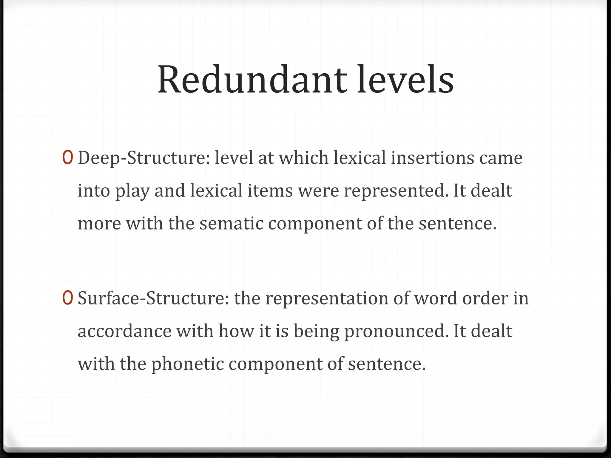 Redundant levels
0 Deep-Structure: level at which lexical insertions came
into play and lexical items were represented. It dealt
more with the sematic component of the sentence.
0 Surface-Structure: the representation of word order in
accordance with how it is being pronounced. It dealt
with the phonetic component of sentence.
 