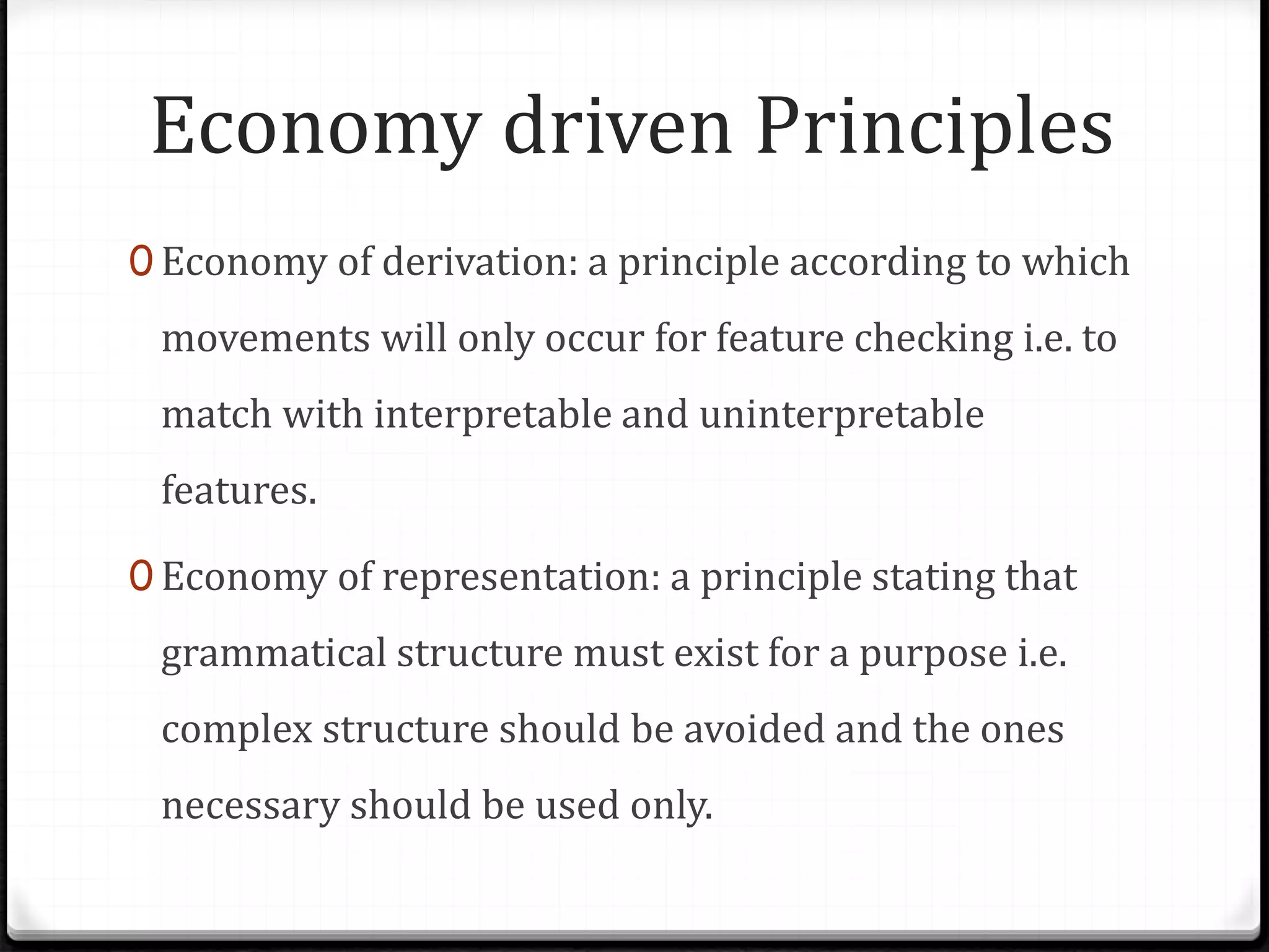 Economy driven Principles
0 Economy of derivation: a principle according to which
movements will only occur for feature checking i.e. to
match with interpretable and uninterpretable
features.
0 Economy of representation: a principle stating that
grammatical structure must exist for a purpose i.e.
complex structure should be avoided and the ones
necessary should be used only.
 