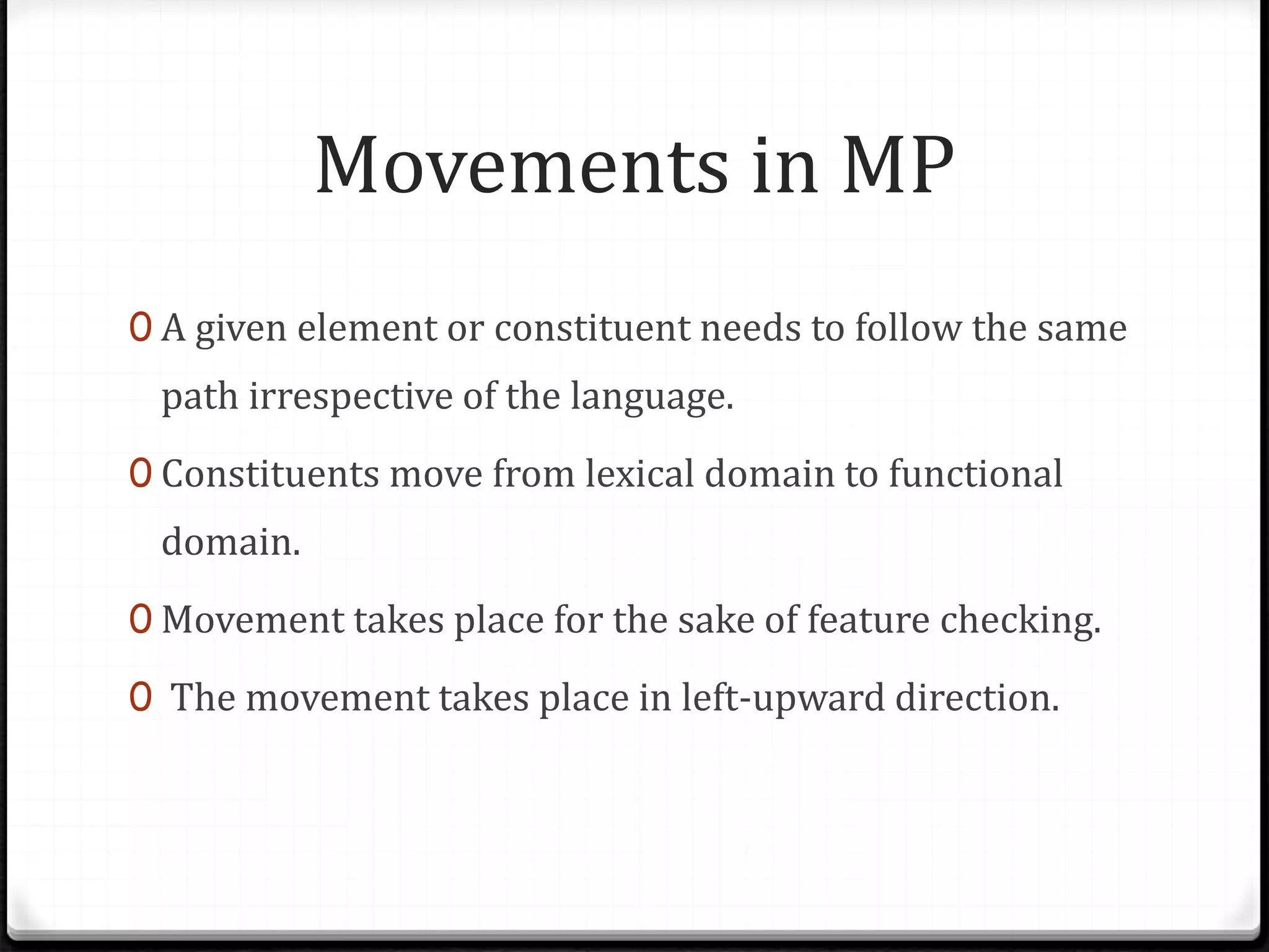 Movements in MP
0 A given element or constituent needs to follow the same
path irrespective of the language.
0 Constituents move from lexical domain to functional
domain.
0 Movement takes place for the sake of feature checking.
0 The movement takes place in left-upward direction.
 