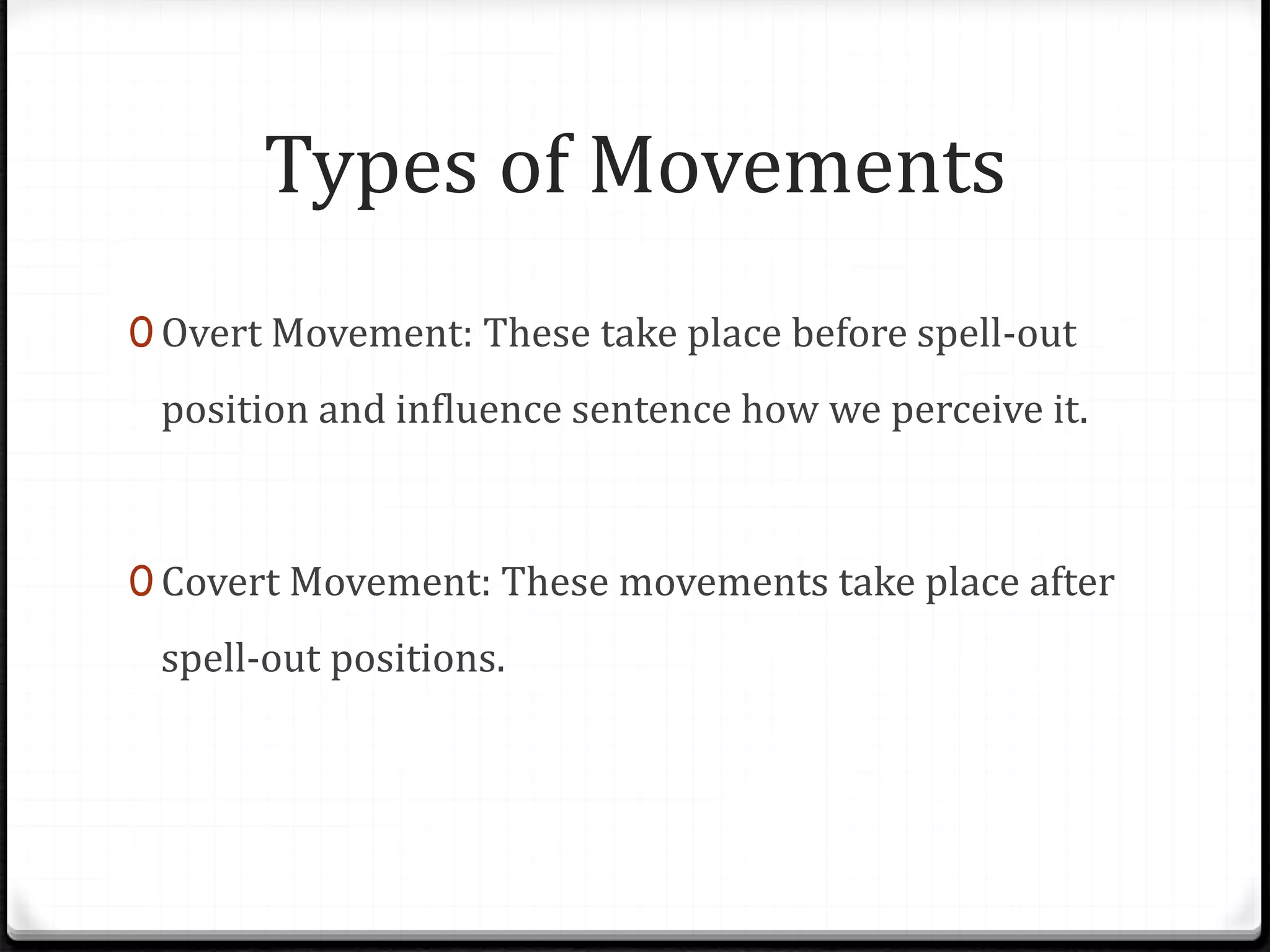 Types of Movements
0 Overt Movement: These take place before spell-out
position and influence sentence how we perceive it.
0 Covert Movement: These movements take place after
spell-out positions.
 