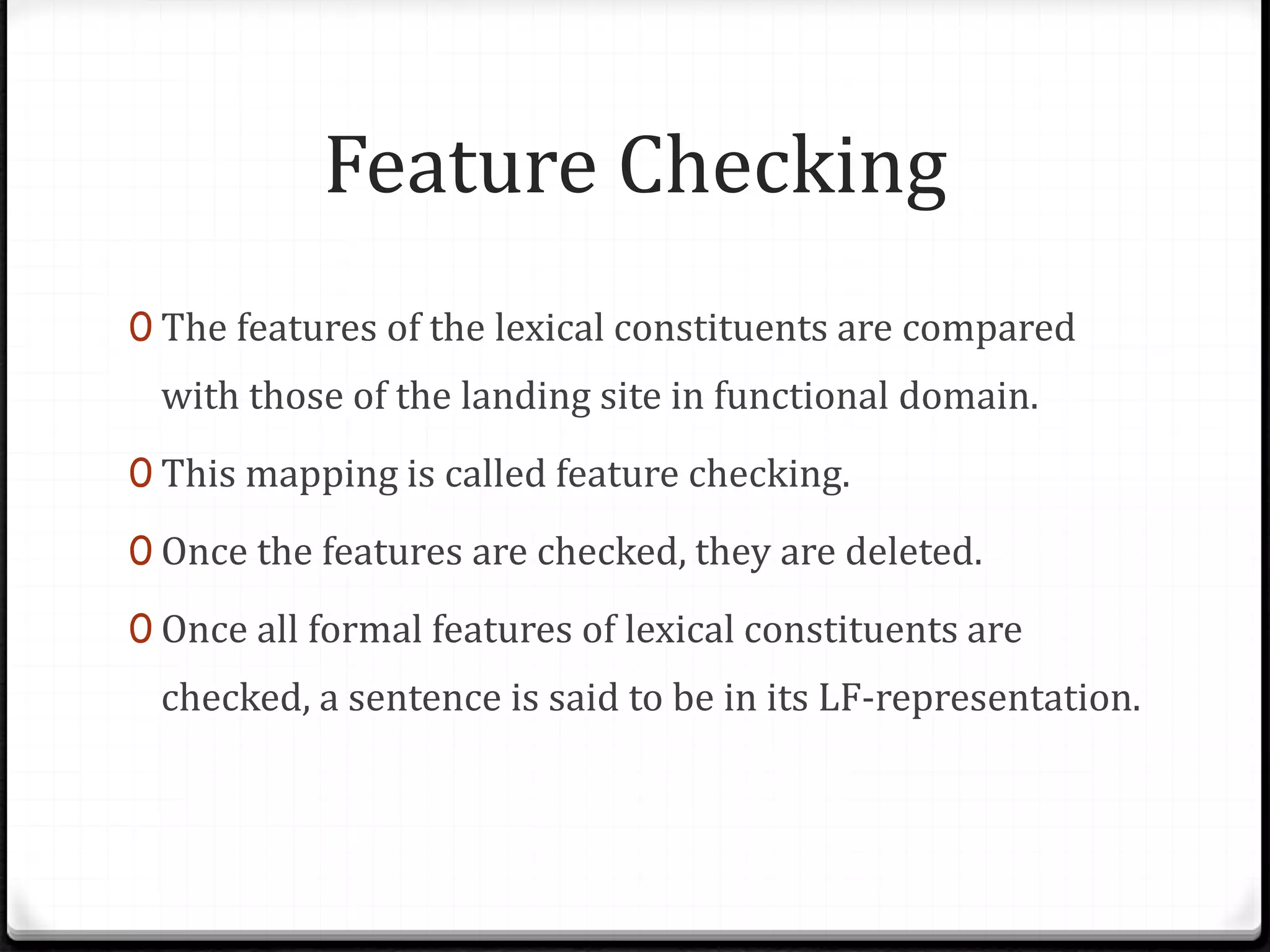 Feature Checking
0 The features of the lexical constituents are compared
with those of the landing site in functional domain.
0 This mapping is called feature checking.
0 Once the features are checked, they are deleted.
0 Once all formal features of lexical constituents are
checked, a sentence is said to be in its LF-representation.
 