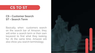 CS TO ST
CS = Customer Search
ST = Search Term
Basically, when customers search
on the search bar of Amazon, they
will enter a search term or their own
keyword to find what they looking
for. At the same time, Amazon will
also show you search terminology.
 
