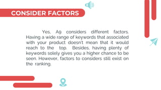 CONSIDER FACTORS
Yes, A9 considers different factors.
Having a wide range of keywords that associated
with your product doesn’t mean that it would
reach to the top. Besides, having plenty of
keywords solely gives you a higher chance to be
seen. However, factors to considers still exist on
the ranking.
 
