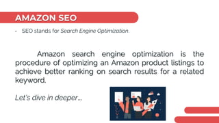 AMAZON SEO
• SEO stands for Search Engine Optimization.
Amazon search engine optimization is the
procedure of optimizing an Amazon product listings to
achieve better ranking on search results for a related
keyword.
Let’s dive in deeper...
 