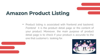 Amazon Product Listing
• Product listing is associated with frontend and backend.
Frontend it is the product detail page or the content of
your product. Moreover, the main purpose of product
detail page is to check if your product is accurate to the
one that customer’s looking for.
 