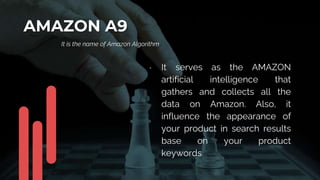 AMAZON A9
It is the name of Amazon Algorithm
• It serves as the AMAZON
artificial intelligence that
gathers and collects all the
data on Amazon. Also, it
influence the appearance of
your product in search results
base on your product
keywords.
 
