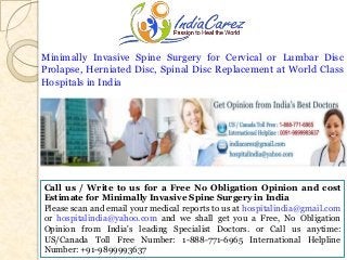 Minimally Invasive Spine Surgery for Cervical or Lumbar Disc
Prolapse, Herniated Disc, Spinal Disc Replacement at World Class
Hospitals in India

Call us / Write to us for a Free No Obligation Opinion and cost
Estimate for Minimally Invasive Spine Surgery in India
Please scan and email your medical reports to us at hospitalindia@gmail.com
or hospitalindia@yahoo.com and we shall get you a Free, No Obligation
Opinion from India's leading Specialist Doctors. or Call us anytime:
US/Canada Toll Free Number: 1-888-771-6965 International Helpline
Number: +91-9899993637

 