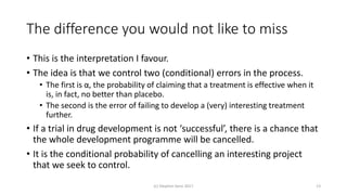 The difference you would not like to miss
• This is the interpretation I favour.
• The idea is that we control two (conditional) errors in the process.
• The first is α, the probability of claiming that a treatment is effective when it
is, in fact, no better than placebo.
• The second is the error of failing to develop a (very) interesting treatment
further.
• If a trial in drug development is not ‘successful’, there is a chance that
the whole development programme will be cancelled.
• It is the conditional probability of cancelling an interesting project
that we seek to control.
(c) Stephen Senn 2017 13
 