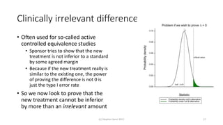 Clinically irrelevant differences
• Often used for so-called active
controlled equivalence studies
• Sponsor tries to show that the new
treatment is not inferior to a standard
by some agreed margin
• Because if the new treatment really is
similar to the existing one, the power
of proving the difference is not 0 is
just the type I error rate
• So we now look to prove that the
new treatment cannot be inferior
by more than an irrelevant amount
(c) Stephen Senn 2017 17
 