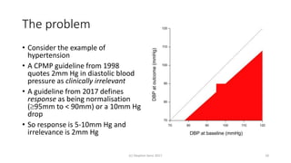 The problem
• Consider the example of
hypertension
• A CPMP guideline from 1998
quotes 2mm Hg in diastolic blood
pressure as clinically irrelevant
• A guideline from 2017 defines
response as being normalisation
(95mm to < 90mm) or a 10mm Hg
drop
• So response is 5-10mm Hg and
irrelevance is 2mm Hg
(c) Stephen Senn 2017 18
 