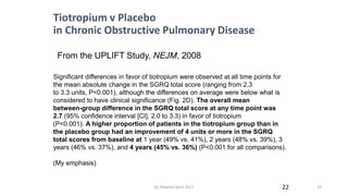 22
Significant differences in favor of tiotropium were observed at all time points for
the mean absolute change in the SGRQ total score (ranging from 2.3
to 3.3 units, P<0.001), although the differences on average were below what is
considered to have clinical significance (Fig. 2D). The overall mean
between-group difference in the SGRQ total score at any time point was
2.7 (95% confidence interval [CI], 2.0 to 3.3) in favor of tiotropium
(P<0.001). A higher proportion of patients in the tiotropium group than in
the placebo group had an improvement of 4 units or more in the SGRQ
total scores from baseline at 1 year (49% vs. 41%), 2 years (48% vs. 39%), 3
years (46% vs. 37%), and 4 years (45% vs. 36%) (P<0.001 for all comparisons).
(My emphasis)
From the UPLIFT Study, NEJM, 2008
Tiotropium v Placebo
in Chronic Obstructive Pulmonary Disease
(c) Stephen Senn 2017 22
 