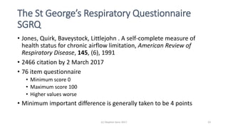 The St George’s Respiratory Questionnaire
SGRQ
• Jones, Quirk, Baveystock, Littlejohn . A self-complete measure of
health status for chronic airflow limitation, American Review of
Respiratory Disease, 145, (6), 1991
• 2466 citation by 2 March 2017
• 76 item questionnaire
• Minimum score 0
• Maximum score 100
• Higher values worse
• Minimum important difference is generally taken to be 4 points
(c) Stephen Senn 2017 23
 