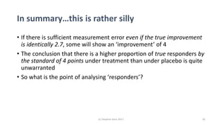 In summary…this is rather silly
• If there is sufficient measurement error even if the true improvement
is identically 2.7, some will show an ‘improvement’ of 4
• The conclusion that there is a higher proportion of true responders by
the standard of 4 points under treatment than under placebo is quite
unwarranted
• So what is the point of analysing ‘responders’?
26(c) Stephen Senn 2017
 