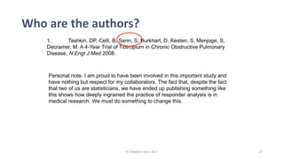Who are the authors?
1. Tashkin, DP, Celli, B, Senn, S, Burkhart, D, Kesten, S, Menjoge, S,
Decramer, M. A 4-Year Trial of Tiotropium in Chronic Obstructive Pulmonary
Disease, N Engl J Med 2008.
Personal note. I am proud to have been involved in this important study and
have nothing but respect for my collaborators. The fact that, despite the fact
that two of us are statisticians, we have ended up publishing something like
this shows how deeply ingrained the practice of responder analysis is in
medical research. We must do something to change this.
(c) Stephen Senn 2017 27
 