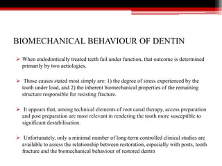 BIOMECHANICAL BEHAVIOUR OF DENTIN
 When endodontically treated teeth fail under function, that outcome is determined
primarily by two aetiologies.
 Those causes stated most simply are: 1) the degree of stress experienced by the
tooth under load, and 2) the inherent biomechanical properties of the remaining
structure responsible for resisting fracture.
 It appears that, among technical elements of root canal therapy, access preparation
and post preparation are most relevant in rendering the tooth more susceptible to
significant destabilisation.
 Unfortunately, only a minimal number of long-term controlled clinical studies are
available to assess the relationship between restoration, especially with posts, tooth
fracture and the biomechanical behaviour of restored dentin
 