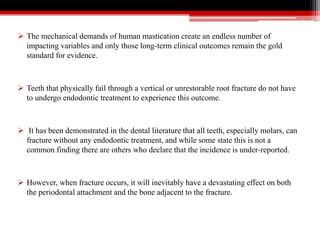 The mechanical demands of human mastication create an endless number of
impacting variables and only those long-term clinical outcomes remain the gold
standard for evidence.
 Teeth that physically fail through a vertical or unrestorable root fracture do not have
to undergo endodontic treatment to experience this outcome.
 It has been demonstrated in the dental literature that all teeth, especially molars, can
fracture without any endodontic treatment, and while some state this is not a
common finding there are others who declare that the incidence is under-reported.
 However, when fracture occurs, it will inevitably have a devastating effect on both
the periodontal attachment and the bone adjacent to the fracture.
 