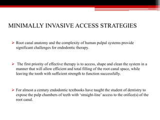 MINIMALLY INVASIVE ACCESS STRATEGIES
 Root canal anatomy and the complexity of human pulpal systems provide
significant challenges for endodontic therapy.
 The first priority of effective therapy is to access, shape and clean the system in a
manner that will allow efficient and total filling of the root canal space, while
leaving the tooth with sufficient strength to function successfully.
 For almost a century endodontic textbooks have taught the student of dentistry to
expose the pulp chambers of teeth with ‘straight-line’ access to the orifice(s) of the
root canal.
 